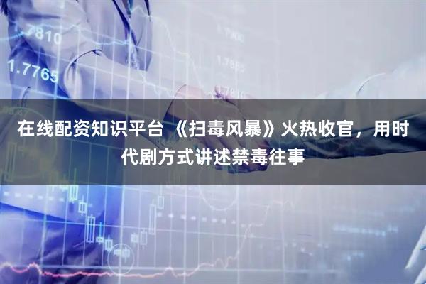 在线配资知识平台 《扫毒风暴》火热收官，用时代剧方式讲述禁毒往事