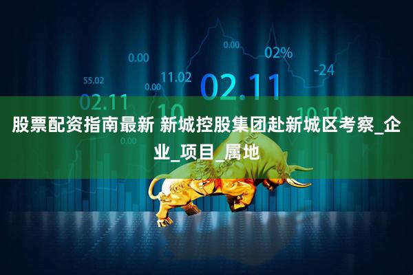 股票配资指南最新 新城控股集团赴新城区考察_企业_项目_属地