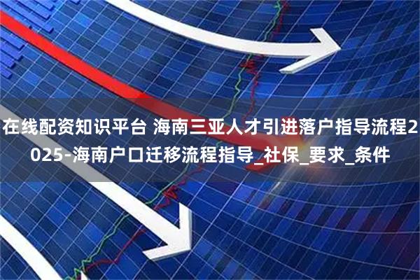 在线配资知识平台 海南三亚人才引进落户指导流程2025-海南户口迁移流程指导_社保_要求_条件
