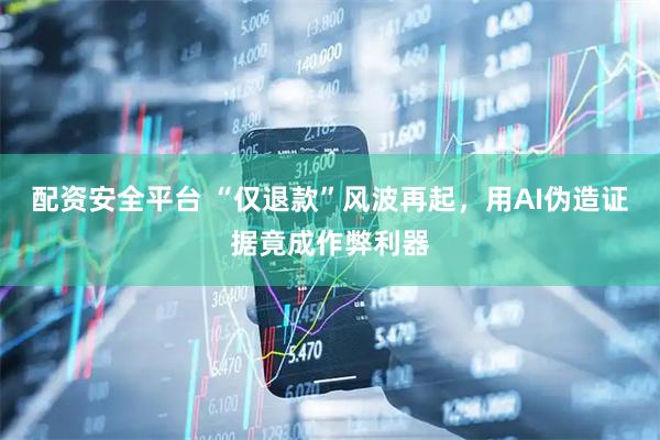 配资安全平台 “仅退款”风波再起，用AI伪造证据竟成作弊利器