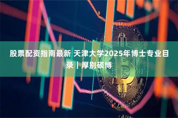 股票配资指南最新 天津大学2025年博士专业目录｜厚别硕博