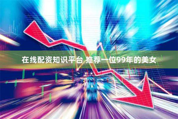 在线配资知识平台 推荐一位99年的美女
