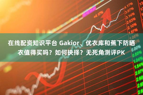 在线配资知识平台 Gakior、优衣库和蕉下防晒衣值得买吗？如何抉择？无死角测评PK