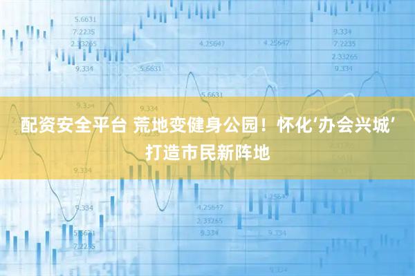 配资安全平台 荒地变健身公园！怀化‘办会兴城’打造市民新阵地