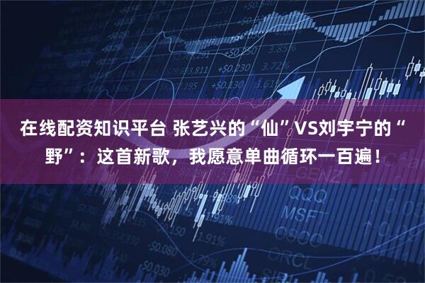 在线配资知识平台 张艺兴的“仙”VS刘宇宁的“野”：这首新歌，我愿意单曲循环一百遍！